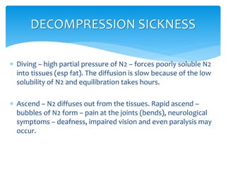  Diving – high partial pressure of N2 – forces poorly soluble N2
into tissues (esp fat). The diffusion is slow because of the low
solubility of N2 and equilibration takes hours.
 Ascend – N2 diffuses out from the tissues. Rapid ascend –
bubbles of N2 form – pain at the joints (bends), neurological
symptoms – deafness, impaired vision and even paralysis may
occur.
DECOMPRESSION SICKNESS
 