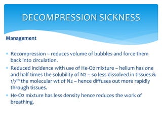 Management
 Recompression – reduces volume of bubbles and force them
back into circulation.
 Reduced incidence with use of He-O2 mixture – helium has one
and half times the solubility of N2 – so less dissolved in tissues &
1/7th the molecular wt of N2 – hence diffuses out more rapidly
through tissues.
 He-O2 mixture has less density hence reduces the work of
breathing.
DECOMPRESSION SICKNESS
 