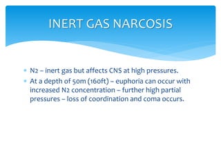  N2 – inert gas but affects CNS at high pressures.
 At a depth of 50m (160ft) – euphoria can occur with
increased N2 concentration – further high partial
pressures – loss of coordination and coma occurs.
INERT GAS NARCOSIS
 