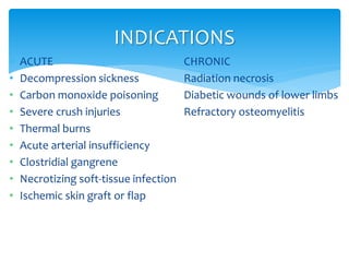 ACUTE CHRONIC
• Decompression sickness Radiation necrosis
• Carbon monoxide poisoning Diabetic wounds of lower limbs
• Severe crush injuries Refractory osteomyelitis
• Thermal burns
• Acute arterial insufficiency
• Clostridial gangrene
• Necrotizing soft-tissue infection
• Ischemic skin graft or flap
INDICATIONS
 