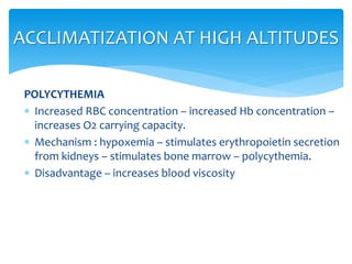 POLYCYTHEMIA
 Increased RBC concentration – increased Hb concentration –
increases O2 carrying capacity.
 Mechanism : hypoxemia – stimulates erythropoietin secretion
from kidneys – stimulates bone marrow – polycythemia.
 Disadvantage – increases blood viscosity
ACCLIMATIZATION AT HIGH ALTITUDES
 