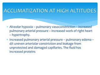  Alveolar hypoxia – pulmonary vasoconstriction – increased
pulmonary arterial pressure – increased work of right heart
– hypertrophy.
 Increased pulmonary arterial pressure – pulmonary edema –
d/t uneven arteriolar constriction and leakage from
unprotected and damaged capillaries. The fluid has
increased proteins
ACCLIMATIZATION AT HIGH ALTITUDES
 
