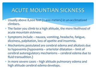  Usually above 8,000 feet (2,400 meters) in un-acclimatized
climbers.
 The faster you climb to a high altitude, the more likelihood of
acute mountain sickness.
 Symptoms include – nausea, vomiting, headache, fatigue,
dizziness, palpitation, loss of apetite and insomnia.
 Mechanisms postulated are cerebral edema and alkalosis due
to hypoxemia (hypoxemia – arteriolar dilatation – limit of
cerebral autoregulatory mechanisms – cerebral edema due to
fluid transudition.)
 In more severe cases – high altitude pulmonary edema and
high altitude cerebral edema develops.
ACUTE MOUNTIAN SICKNESS
 