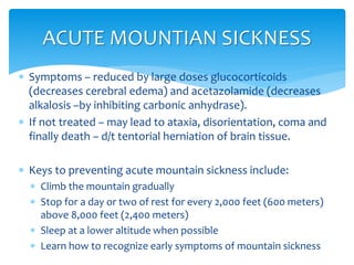  Symptoms – reduced by large doses glucocorticoids
(decreases cerebral edema) and acetazolamide (decreases
alkalosis –by inhibiting carbonic anhydrase).
 If not treated – may lead to ataxia, disorientation, coma and
finally death – d/t tentorial herniation of brain tissue.
 Keys to preventing acute mountain sickness include:
 Climb the mountain gradually
 Stop for a day or two of rest for every 2,000 feet (600 meters)
above 8,000 feet (2,400 meters)
 Sleep at a lower altitude when possible
 Learn how to recognize early symptoms of mountain sickness
ACUTE MOUNTIAN SICKNESS
 