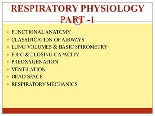 RESPIRATORY PHYSIOLOGY
PART -1
 FUNCTIONAL ANATOMY
 CLASSIFICATION OF AIRWAYS
 LUNG VOLUMES & BASIC SPIROMETRY
 F R C & CLOSING CAPACITY
 PREOXYGENATION
 VENTILATION
 DEAD SPACE
 RESPIRATORY MECHANICS
 