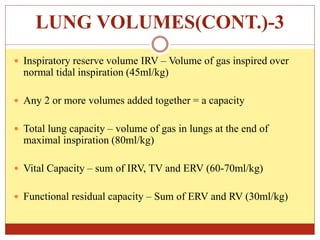 LUNG VOLUMES(CONT.)-3
 Inspiratory reserve volume IRV – Volume of gas inspired over
normal tidal inspiration (45ml/kg)
 Any 2 or more volumes added together = a capacity
 Total lung capacity – volume of gas in lungs at the end of
maximal inspiration (80ml/kg)
 Vital Capacity – sum of IRV, TV and ERV (60-70ml/kg)
 Functional residual capacity – Sum of ERV and RV (30ml/kg)
 