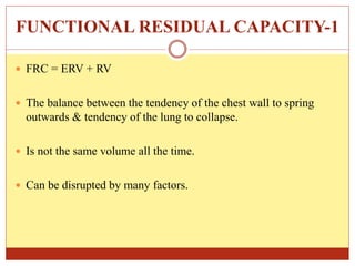 FUNCTIONAL RESIDUAL CAPACITY-1
 FRC = ERV + RV
 The balance between the tendency of the chest wall to spring
outwards & tendency of the lung to collapse.
 Is not the same volume all the time.
 Can be disrupted by many factors.
 