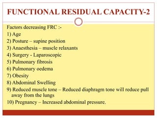 FUNCTIONAL RESIDUAL CAPACITY-2
Factors decreasing FRC :-
1) Age
2) Posture – supine position
3) Anaesthesia – muscle relaxants
4) Surgery - Laparoscopic
5) Pulmonary fibrosis
6) Pulmonary oedema
7) Obesity
8) Abdominal Swelling
9) Reduced muscle tone – Reduced diaphragm tone will reduce pull
away from the lungs
10) Pregnancy – Increased abdominal pressure.
 