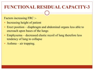 FUNCTIONAL RESIDUAL CAPACITY-3
Factors increasing FRC :-
 Increasing height of patient
 Erect position – diaphragm and abdominal organs less able to
encroach upon bases of the lungs
 Emphysema – decreased elastic recoil of lung therefore less
tendency of lung to collapse
 Asthma – air trapping.
 