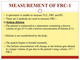 MEASUREMENT OF FRC-1
 A spirometer is unable to measure TLC, FRC and RV.
 There are 2 methods are used to measure FRC:-
1) Helium dilution
 The patient is connected to a spirometer containing a known
volume of gas (V1) with a known concentration of helium (C1)
 Helium is not metabolised by the body.
 The patient begins to breathe normally.
 The helium concentration will change as the helium gets diluted
in a larger volume of gas due to the patient’s lung volume. (V1 +
FRC)
 