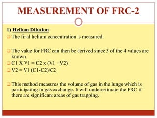 MEASUREMENT OF FRC-2
1) Helium Dilution
 The final helium concentration is measured.
 The value for FRC can then be derived since 3 of the 4 values are
known.
 C1 X V1 = C2 x (V1 +V2)
 V2 = V1 (C1-C2)/C2
 This method measures the volume of gas in the lungs which is
participating in gas exchange. It will underestimate the FRC if
there are significant areas of gas trapping.
 