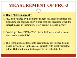 MEASUREMENT OF FRC-3
2) Body Plethysmography
 FRC is measured by placing the patient in a closed chamber and
measuring the pressure and volume changes occurring when the
subject makes an inspiratory effort against a closed airway.
 Boyle’s gas law (P1V1=P2V2) is applied as ventilation takes
place to derive the FRC.
 This technique also takes into account any gas trapped behind
closed airways e.g. in the case of patients with emphysematous
bullae. Helium dilution techniques do not calculate this.
 
