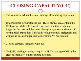 CLOSING CAPACITY(CC)
 The volume at which the small airways close during expiration.
 Under normal circumstances the FRC is always greater than the
CC however if the FRC was to decrease then this would no
longer be the case and the small airways may close at the end of
normal tidal expiration. This leads to hypoxaemia, atelectasis and
worsening gas exchange due to increasing V/Q mismatch.
 Closing capacity increases with age.
 Typically closing capacity is equal to FRC at the age of 66 in the
erect position or 44 in the supine position.
 