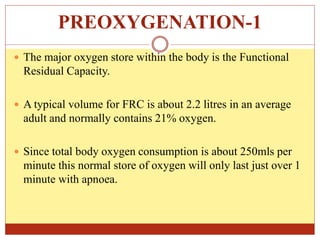 PREOXYGENATION-1
 The major oxygen store within the body is the Functional
Residual Capacity.
 A typical volume for FRC is about 2.2 litres in an average
adult and normally contains 21% oxygen.
 Since total body oxygen consumption is about 250mls per
minute this normal store of oxygen will only last just over 1
minute with apnoea.
 