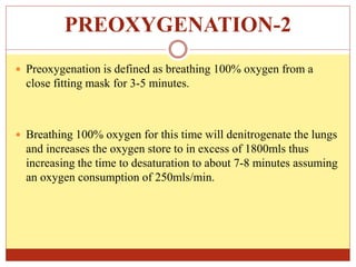 PREOXYGENATION-2
 Preoxygenation is defined as breathing 100% oxygen from a
close fitting mask for 3-5 minutes.
 Breathing 100% oxygen for this time will denitrogenate the lungs
and increases the oxygen store to in excess of 1800mls thus
increasing the time to desaturation to about 7-8 minutes assuming
an oxygen consumption of 250mls/min.
 