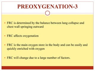 PREOXYGENATION-3
 FRC is determined by the balance between lung collapse and
chest wall springing outward
 FRC affects oxygenation
 FRC is the main oxygen store in the body and can be easily and
quickly enriched with oxygen
 FRC will change due to a large number of factors.
 