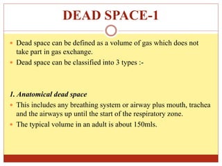 DEAD SPACE-1
 Dead space can be defined as a volume of gas which does not
take part in gas exchange.
 Dead space can be classified into 3 types :-
1. Anatomical dead space
 This includes any breathing system or airway plus mouth, trachea
and the airways up until the start of the respiratory zone.
 The typical volume in an adult is about 150mls.
 