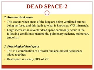 DEAD SPACE-2
2. Alveolar dead space
 This occurs when areas of the lung are being ventilated but not
being perfused and this leads to what is known as V/Q mismatch.
 Large increases in alveolar dead space commonly occur in the
following conditions: pneumonia, pulmonary oedema, pulmonary
embolism
3. Physiological dead space
 This is a combination of alveolar and anatomical dead space
added together.
 Dead space is usually 30% of VT
 