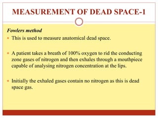 MEASUREMENT OF DEAD SPACE-1
Fowlers method
 This is used to measure anatomical dead space.
 A patient takes a breath of 100% oxygen to rid the conducting
zone gases of nitrogen and then exhales through a mouthpiece
capable of analysing nitrogen concentration at the lips.
 Initially the exhaled gases contain no nitrogen as this is dead
space gas.
 