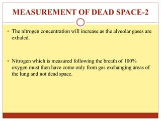 MEASUREMENT OF DEAD SPACE-2
 The nitrogen concentration will increase as the alveolar gases are
exhaled.
 Nitrogen which is measured following the breath of 100%
oxygen must then have come only from gas exchanging areas of
the lung and not dead space.
 