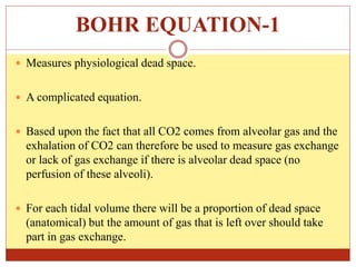BOHR EQUATION-1
 Measures physiological dead space.
 A complicated equation.
 Based upon the fact that all CO2 comes from alveolar gas and the
exhalation of CO2 can therefore be used to measure gas exchange
or lack of gas exchange if there is alveolar dead space (no
perfusion of these alveoli).
 For each tidal volume there will be a proportion of dead space
(anatomical) but the amount of gas that is left over should take
part in gas exchange.
 