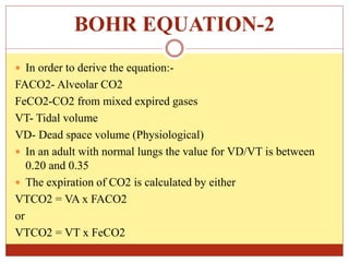 BOHR EQUATION-2
 In order to derive the equation:-
FACO2- Alveolar CO2
FeCO2-CO2 from mixed expired gases
VT- Tidal volume
VD- Dead space volume (Physiological)
 In an adult with normal lungs the value for VD/VT is between
0.20 and 0.35
 The expiration of CO2 is calculated by either
VTCO2 = VA x FACO2
or
VTCO2 = VT x FeCO2
 