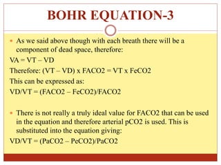 BOHR EQUATION-3
 As we said above though with each breath there will be a
component of dead space, therefore:
VA = VT – VD
Therefore: (VT – VD) x FACO2 = VT x FeCO2
This can be expressed as:
VD/VT = (FACO2 – FeCO2)/FACO2
 There is not really a truly ideal value for FACO2 that can be used
in the equation and therefore arterial pCO2 is used. This is
substituted into the equation giving:
VD/VT = (PaCO2 – PeCO2)/PaCO2
 