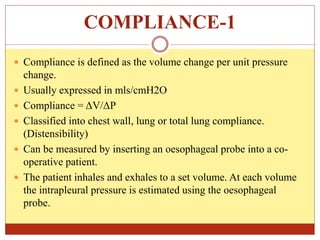 COMPLIANCE-1
 Compliance is defined as the volume change per unit pressure
change.
 Usually expressed in mls/cmH2O
 Compliance = ΔV/ΔP
 Classified into chest wall, lung or total lung compliance.
(Distensibility)
 Can be measured by inserting an oesophageal probe into a co-
operative patient.
 The patient inhales and exhales to a set volume. At each volume
the intrapleural pressure is estimated using the oesophageal
probe.
 
