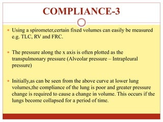 COMPLIANCE-3
 Using a spirometer,certain fixed volumes can easily be measured
e.g. TLC, RV and FRC.
 The pressure along the x axis is often plotted as the
transpulmonary pressure (Alveolar pressure – Intrapleural
pressure)
 Initially,as can be seen from the above curve at lower lung
volumes,the compliance of the lung is poor and greater pressure
change is required to cause a change in volume. This occurs if the
lungs become collapsed for a period of time.
 