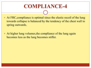 COMPLIANCE-4
 At FRC,compliance is optimal since the elastic recoil of the lung
towards collapse is balanced by the tendency of the chest wall to
spring outwards.
 At higher lung volumes,the compliance of the lung again
becomes less as the lung becomes stiffer.
 