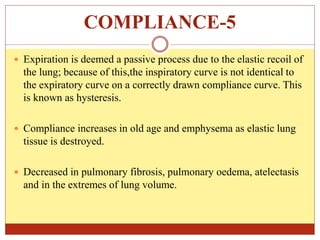 COMPLIANCE-5
 Expiration is deemed a passive process due to the elastic recoil of
the lung; because of this,the inspiratory curve is not identical to
the expiratory curve on a correctly drawn compliance curve. This
is known as hysteresis.
 Compliance increases in old age and emphysema as elastic lung
tissue is destroyed.
 Decreased in pulmonary fibrosis, pulmonary oedema, atelectasis
and in the extremes of lung volume.
 