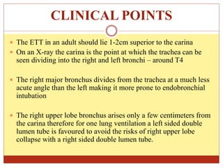 CLINICAL POINTS
 The ETT in an adult should lie 1-2cm superior to the carina
 On an X-ray the carina is the point at which the trachea can be
seen dividing into the right and left bronchi – around T4
 The right major bronchus divides from the trachea at a much less
acute angle than the left making it more prone to endobronchial
intubation
 The right upper lobe bronchus arises only a few centimeters from
the carina therefore for one lung ventilation a left sided double
lumen tube is favoured to avoid the risks of right upper lobe
collapse with a right sided double lumen tube.
 