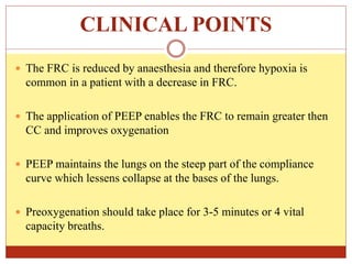 CLINICAL POINTS
 The FRC is reduced by anaesthesia and therefore hypoxia is
common in a patient with a decrease in FRC.
 The application of PEEP enables the FRC to remain greater then
CC and improves oxygenation
 PEEP maintains the lungs on the steep part of the compliance
curve which lessens collapse at the bases of the lungs.
 Preoxygenation should take place for 3-5 minutes or 4 vital
capacity breaths.
 