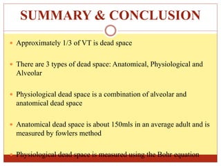 SUMMARY & CONCLUSION
 Approximately 1/3 of VT is dead space
 There are 3 types of dead space: Anatomical, Physiological and
Alveolar
 Physiological dead space is a combination of alveolar and
anatomical dead space
 Anatomical dead space is about 150mls in an average adult and is
measured by fowlers method
 Physiological dead space is measured using the Bohr equation
 