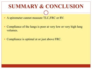 SUMMARY & CONCLUSION
 A spirometer cannot measure TLC,FRC or RV.
 Compliance of the lungs is poor at very low or very high lung
volumes.
 Compliance is optimal at or just above FRC.
 