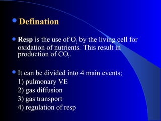 Defination
Resp is the use of O2 by the living cell for
oxidation of nutrients. This result in
production of CO2.
It can be divided into 4 main events;
1) pulmonary VE
2) gas diffusion
3) gas transport
4) regulation of resp
 