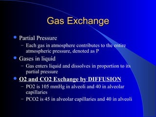 Gas ExchangeGas Exchange
 Partial Pressure
– Each gas in atmosphere contributes to the entire
atmospheric pressure, denoted as P
 Gases in liquid
– Gas enters liquid and dissolves in proportion to its
partial pressure
 O2 and CO2 Exchange by DIFFUSION
– PO2 is 105 mmHg in alveoli and 40 in alveolar
capillaries
– PCO2 is 45 in alveolar capillaries and 40 in alveoli
 
