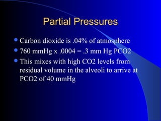 Partial PressuresPartial Pressures
Carbon dioxide is .04% of atmosphere
760 mmHg x .0004 = .3 mm Hg PCO2
This mixes with high CO2 levels from
residual volume in the alveoli to arrive at
PCO2 of 40 mmHg
 