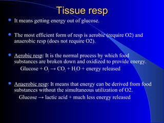 Tissue respTissue resp
 It means getting energy out of glucose.
 The most efficient form of resp is aerobic (require O2) and
anaerobic resp (does not require O2).
 Aerobic resp: It is the normal process by which food
substances are broken down and oxidized to provide energy.
Glucose + O2 → CO2 + H2O + energy released
 Anaerobic resp: It means that energy can be derived from food
substances without the simultaneous utilization of O2.
Glucose → lactic acid + much less energy released
 
