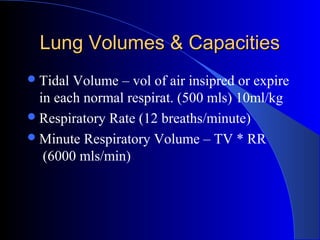 Lung Volumes & CapacitiesLung Volumes & Capacities
Tidal Volume – vol of air insipred or expire
in each normal respirat. (500 mls) 10ml/kg
Respiratory Rate (12 breaths/minute)
Minute Respiratory Volume – TV * RR
(6000 mls/min)
 