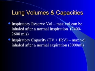 Lung Volumes & CapacitiesLung Volumes & Capacities
Inspiratory Reserve Vol – max vol can be
inhaled after a normal inspiration (2400-
2600 mls)
Inspiratory Capacity (TV + IRV) – max vol
inhaled after a normal expiration (3000ml)
 