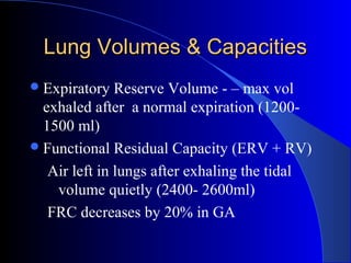 Lung Volumes & CapacitiesLung Volumes & Capacities
Expiratory Reserve Volume - – max vol
exhaled after a normal expiration (1200-
1500 ml)
Functional Residual Capacity (ERV + RV)
Air left in lungs after exhaling the tidal
volume quietly (2400- 2600ml)
FRC decreases by 20% in GA
 