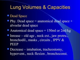 Lung Volumes & CapacitiesLung Volumes & Capacities
Dead Space
Phy. Dead space = anatomical dead space +
alvoelar dead space
Anatomical dead space = 150ml or 2ml/kg
Inrease – old age , neck ext., jaw protru.,
bronchodil., masks , circuits , IPPV &
PEEP
Decrease – intubation, tracheostomy,
hypervent., neck flexion , bronchoconst.
 