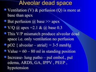 Alveolar dead spaceAlveolar dead space
Ventilation (V) & perfusion (Q) is more at
base than apex
But perfusion @ base >> apex
V/Q @ apex =2.1 & @ base 0.3
This V/P mismatch produce alveolar dead
space i.e. only ventilation no perfusion
pO2 { alveolar – atrial} = 3-5 mmHg
Value = 60 – 80 ml in standing position
Increase- lung patho – pul embol., pul
edema, ARDS, GA, IPPV , PEEP ,
hypotension
 