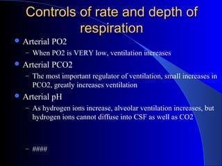 Controls of rate and depth ofControls of rate and depth of
respirationrespiration
 Arterial PO2
– When PO2 is VERY low, ventilation increases
 Arterial PCO2
– The most important regulator of ventilation, small increases in
PCO2, greatly increases ventilation
 Arterial pH
– As hydrogen ions increase, alveolar ventilation increases, but
hydrogen ions cannot diffuse into CSF as well as CO2
– ####
 