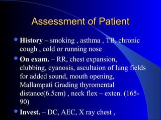 Assessment of PatientAssessment of Patient
History – smoking , asthma , TB, chronic
cough , cold or running nose
On exam. – RR, chest expansion,
clubbing, cyanosis, ascultaion of lung fields
for added sound, mouth opening,
Mallampati Grading thyromental
distance(6.5cm) , neck flex – exten. (165-
90)
Invest. – DC, AEC, X ray chest ,
 