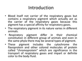 Introduction
• Blood itself not carrier of the respiratory gases but
contains a respiratory pigment which actually act as
the carrier of the respiratory gases because this
pigment has a special affinity for respiratory gases.
• The respiratory pigment in its nature varies in different
animals.
• Respiratory pigment differ in their chemical
constitution in different group of animals and even in
the same phyla there may be several types of pigment.
• These pigment includes the cytochrome the
flavoprotein and other colored molecules of protein
called “chromoprotein” which are significance in the
transport of respiratory gases and impart or definite
color to the body fluid.
 