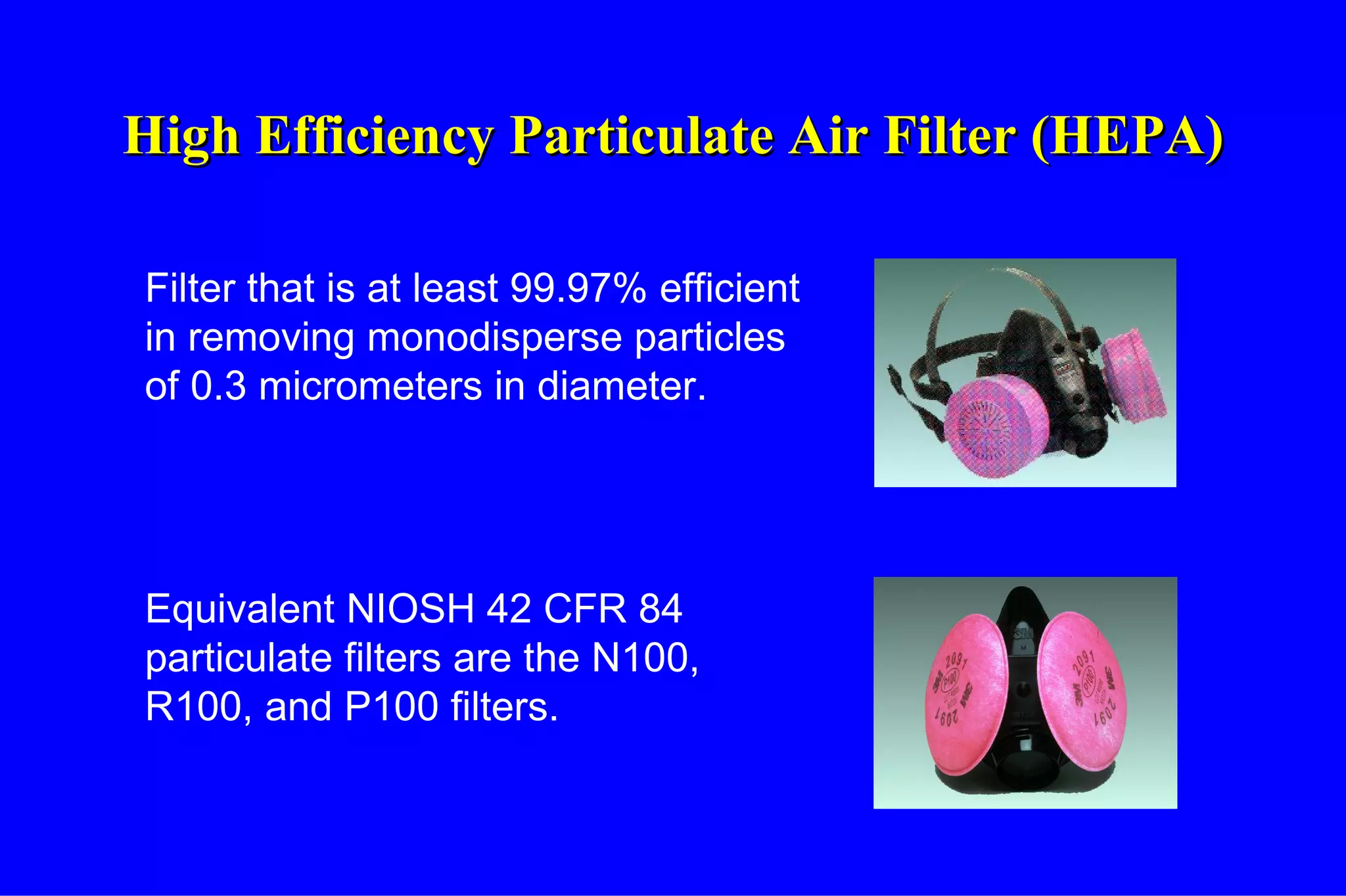 High Efficiency Particulate Air Filter (HEPA) Filter that is at least 99.97% efficient in removing monodisperse particles of 0.3 micrometers in diameter. Equivalent NIOSH 42 CFR 84 particulate filters are the N100, R100, and P100 filters. 