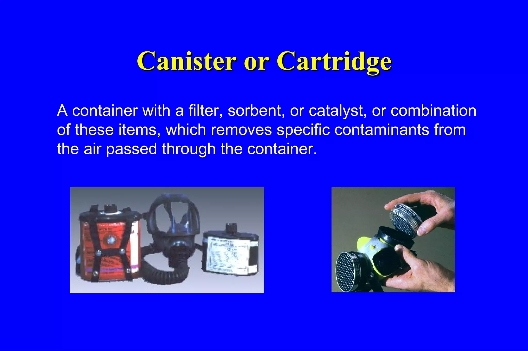 Canister or Cartridge A container with a filter, sorbent, or catalyst, or combination of these items, which removes specific contaminants from the air passed through the container. 