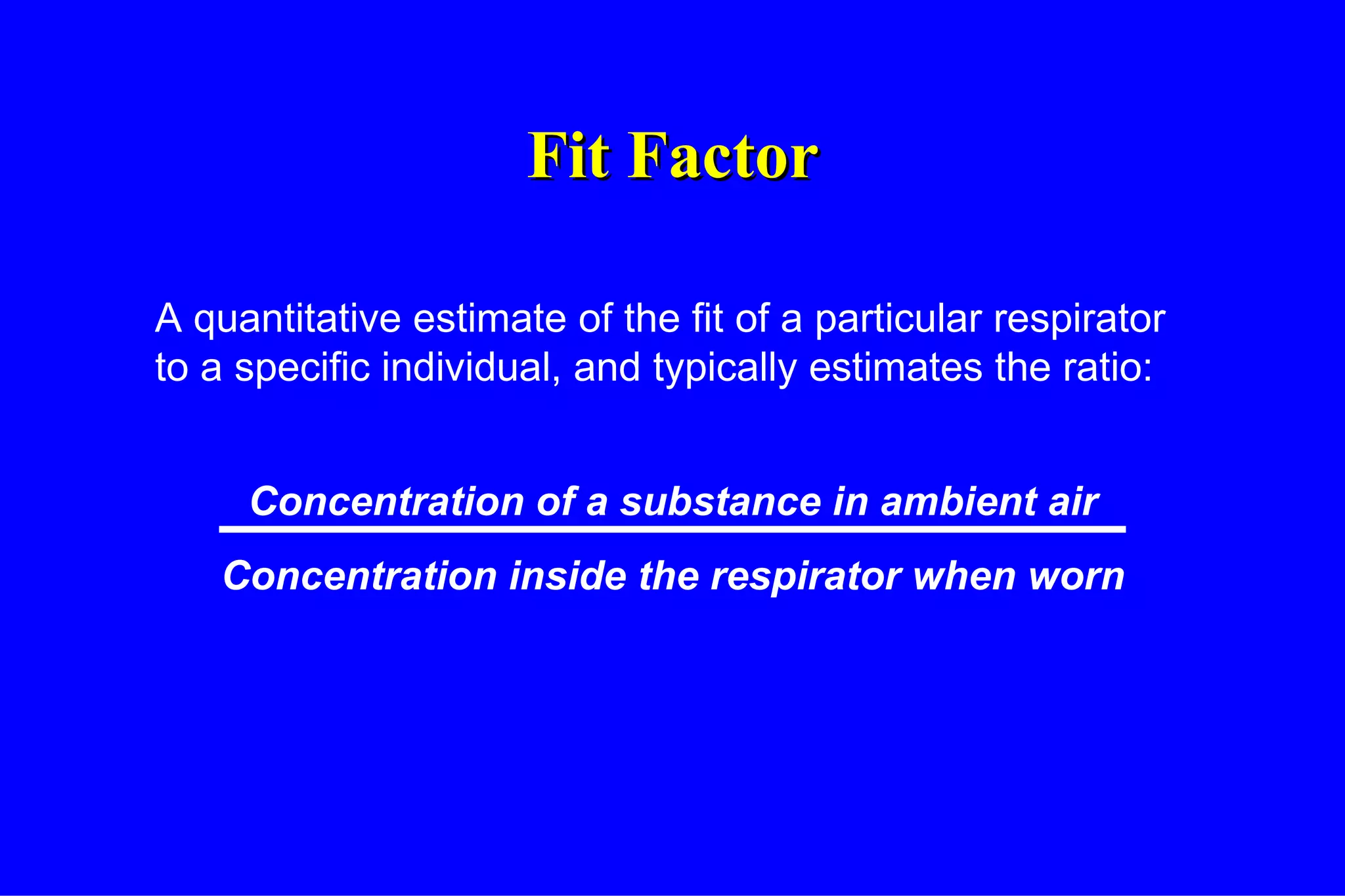 Fit Factor A quantitative estimate of the fit of a particular respirator to a specific individual, and typically estimates the ratio: Concentration of a substance in ambient air Concentration inside the respirator when worn 